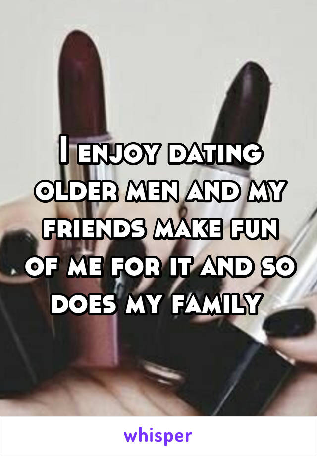I enjoy dating older men and my friends make fun of me for it and so does my family 