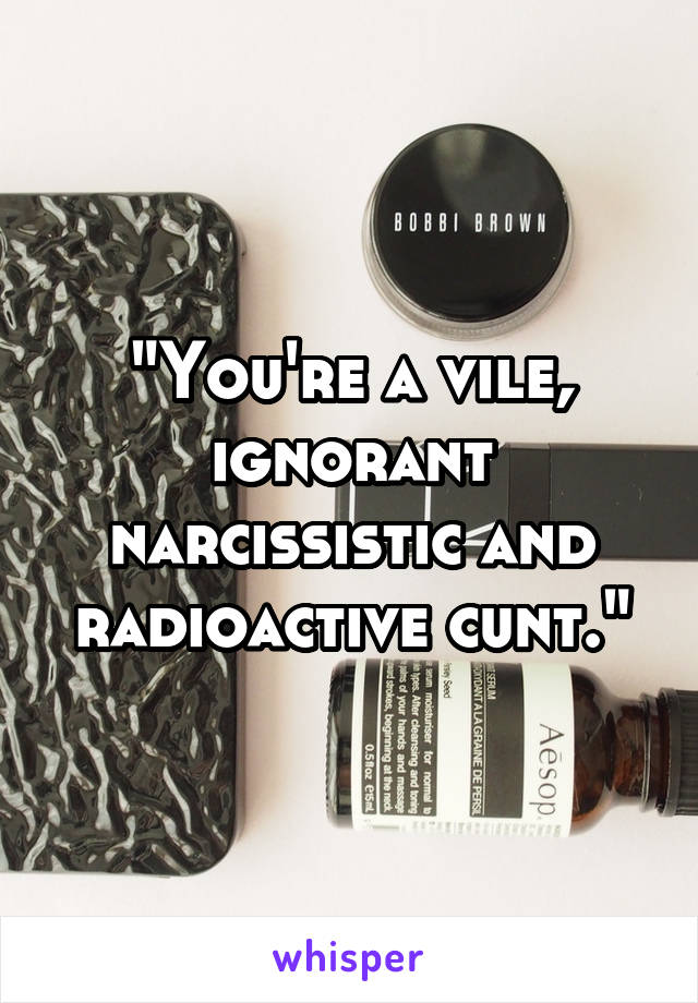 "You're a vile, ignorant narcissistic and radioactive cunt."