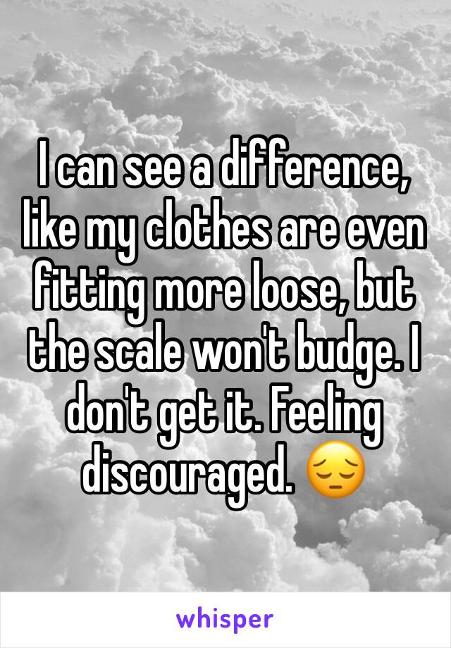 I can see a difference, like my clothes are even fitting more loose, but the scale won't budge. I don't get it. Feeling discouraged. 😔
