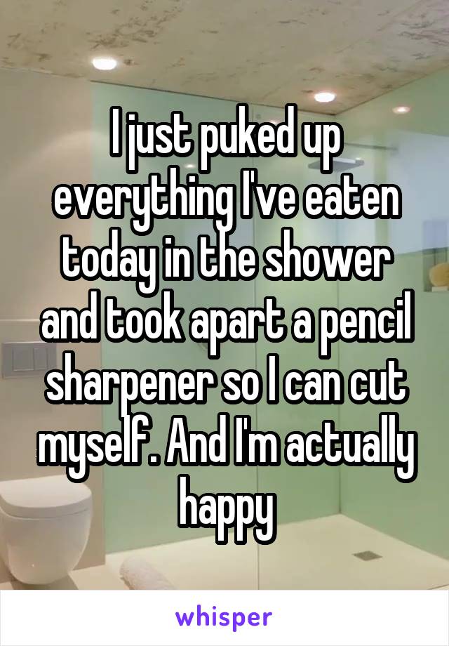 I just puked up everything I've eaten today in the shower and took apart a pencil sharpener so I can cut myself. And I'm actually happy