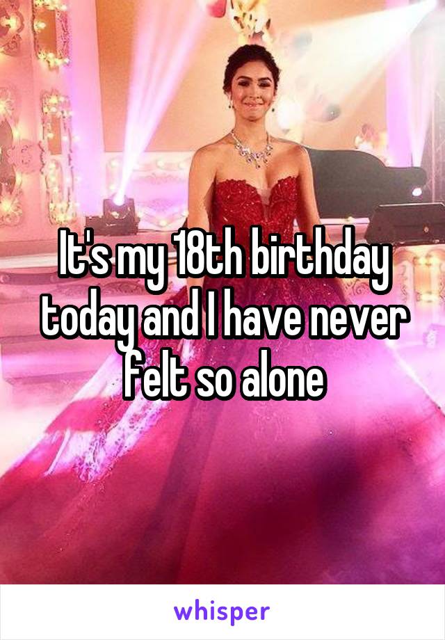It's my 18th birthday today and I have never felt so alone