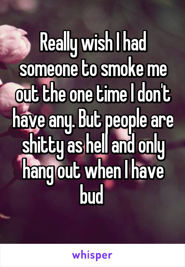 Really wish I had someone to smoke me out the one time I don't have any. But people are shitty as hell and only hang out when I have bud 
