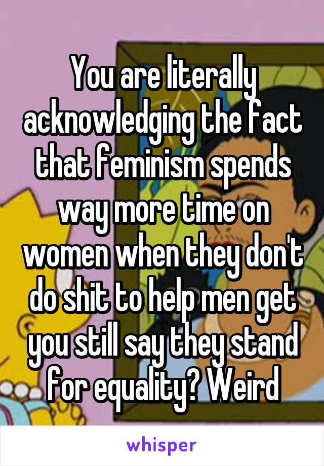 You are literally acknowledging the fact that feminism spends way more time on women when they don't do shit to help men get you still say they stand for equality? Weird