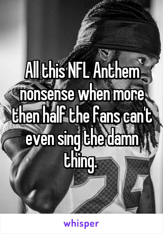 All this NFL Anthem nonsense when more then half the fans can't even sing the damn thing. 