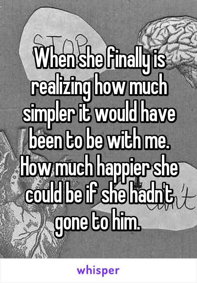 When she finally is realizing how much simpler it would have been to be with me. How much happier she could be if she hadn't gone to him. 