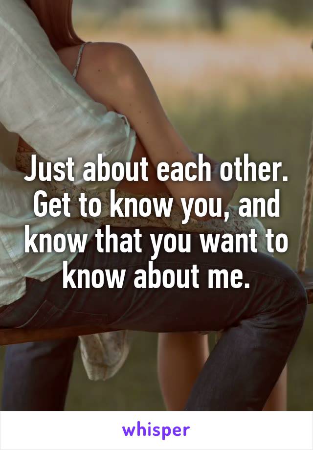Just about each other. Get to know you, and know that you want to know about me.
