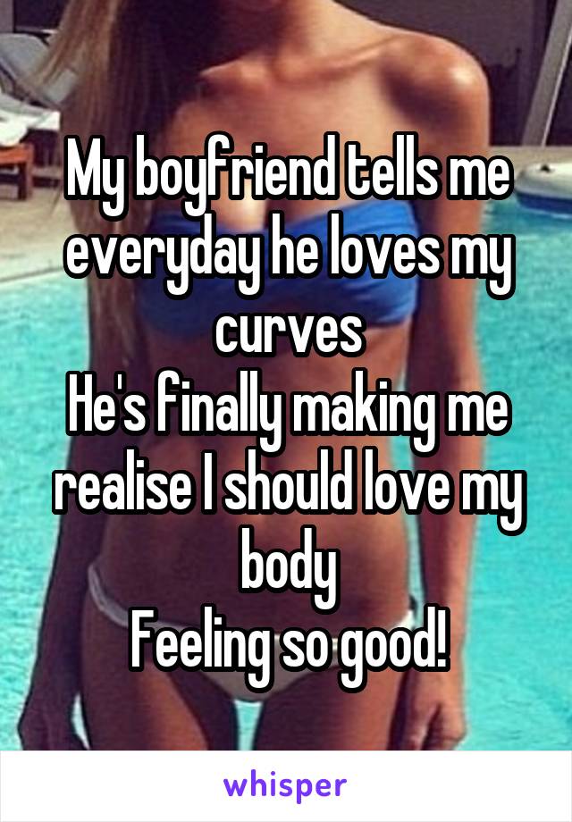 My boyfriend tells me everyday he loves my curves
He's finally making me realise I should love my body
Feeling so good!