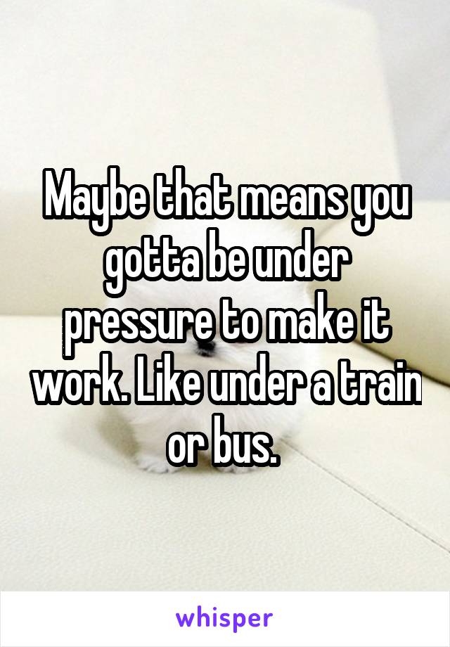 Maybe that means you gotta be under pressure to make it work. Like under a train or bus. 