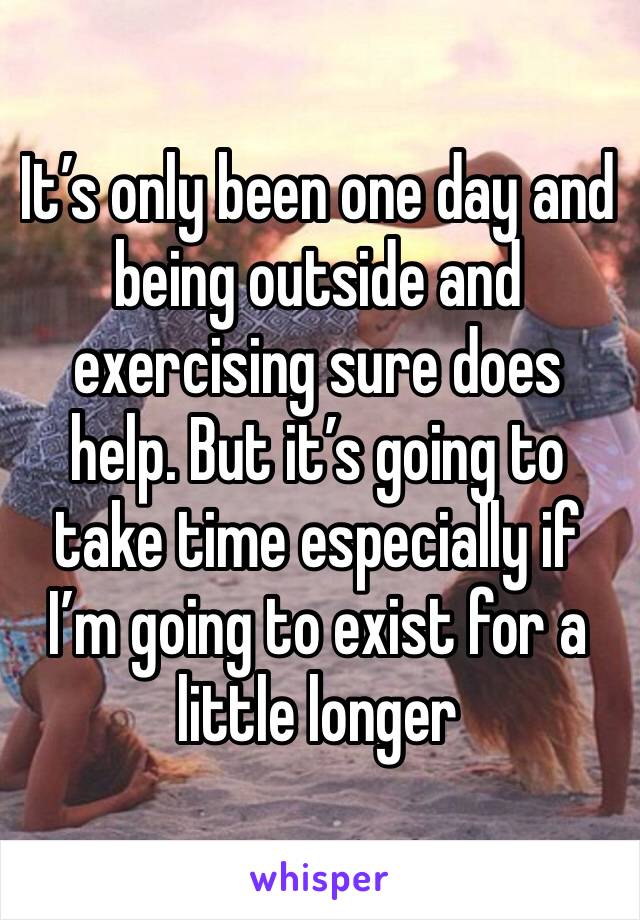 It’s only been one day and being outside and exercising sure does help. But it’s going to take time especially if I’m going to exist for a little longer 