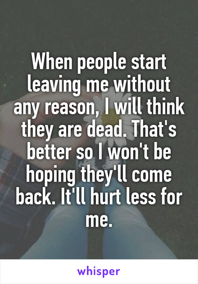When people start leaving me without any reason, I will think they are dead. That's better so I won't be hoping they'll come back. It'll hurt less for me.