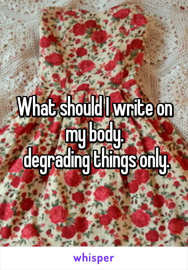 What should I write on my body.
 degrading things only.