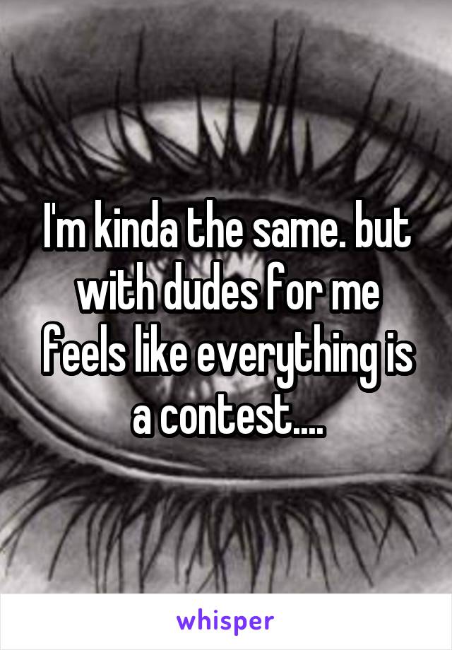 I'm kinda the same. but with dudes for me feels like everything is a contest....