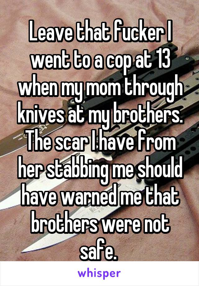Leave that fucker I went to a cop at 13 when my mom through knives at my brothers. The scar I have from her stabbing me should have warned me that brothers were not safe. 