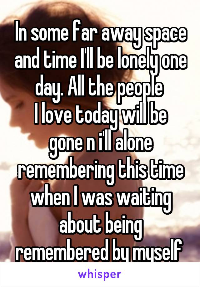 In some far away space and time I'll be lonely one day. All the people 
I love today will be gone n i'll alone remembering this time when I was waiting about being remembered by myself 
