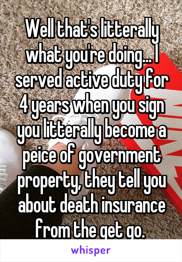 Well that's litterally what you're doing... I served active duty for 4 years when you sign you litterally become a peice of government property, they tell you about death insurance from the get go. 