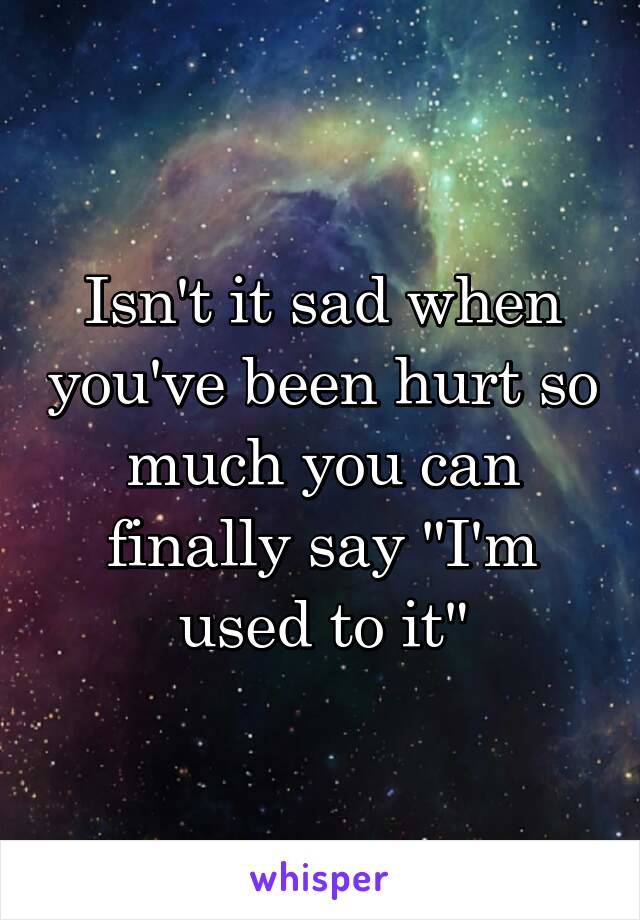 Isn't it sad when you've been hurt so much you can finally say "I'm used to it"