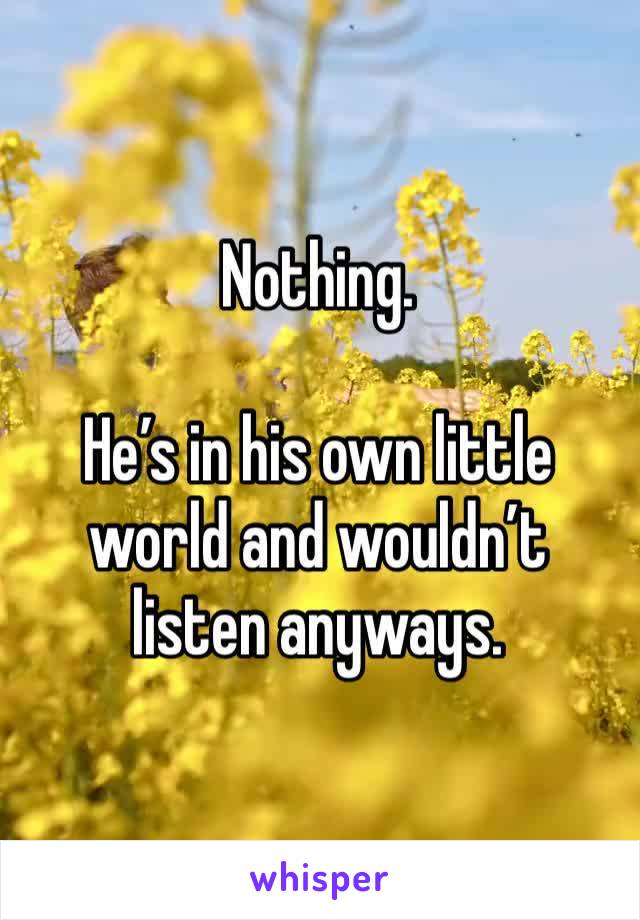 Nothing.

He’s in his own little world and wouldn’t listen anyways.