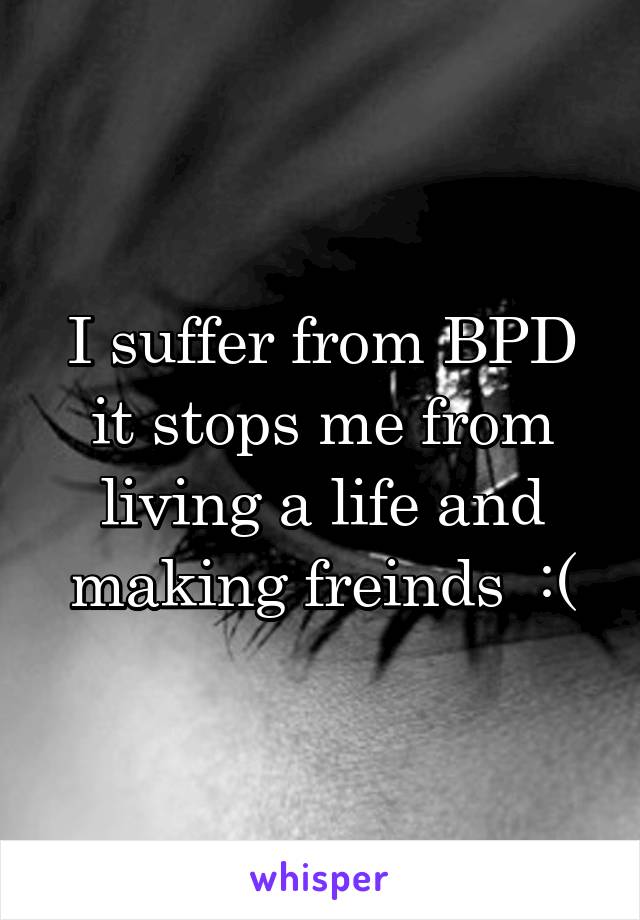 I suffer from BPD it stops me from living a life and making freinds  :(