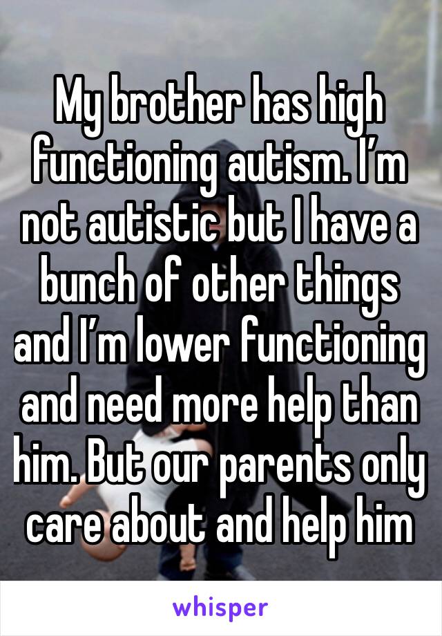 My brother has high functioning autism. I’m not autistic but I have a bunch of other things and I’m lower functioning and need more help than him. But our parents only care about and help him