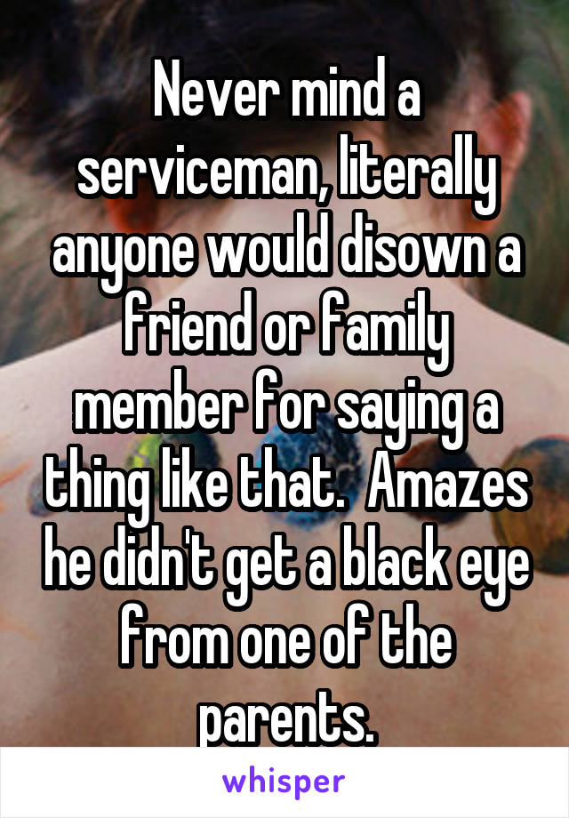 Never mind a serviceman, literally anyone would disown a friend or family member for saying a thing like that.  Amazes he didn't get a black eye from one of the parents.
