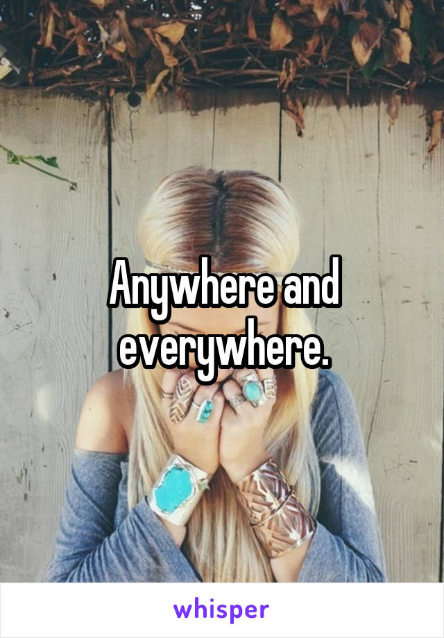 Anywhere and everywhere.