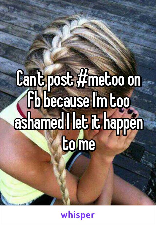 Can't post #metoo on fb because I'm too ashamed I let it happen to me