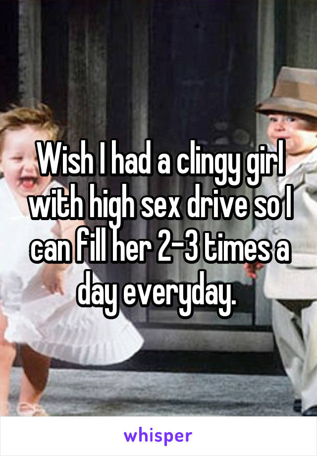 Wish I had a clingy girl with high sex drive so I can fill her 2-3 times a day everyday. 