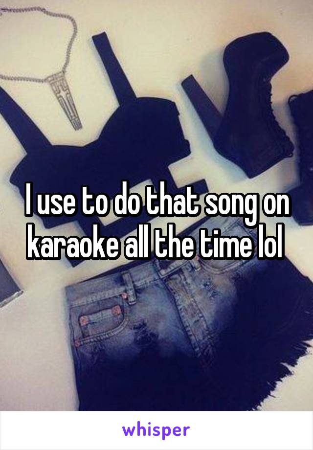 I use to do that song on karaoke all the time lol 