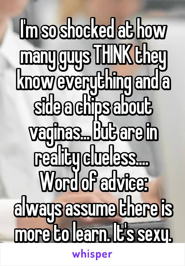 I'm so shocked at how many guys THINK they know everything and a side a chips about vaginas... But are in reality clueless.... 
Word of advice: always assume there is more to learn. It's sexy.