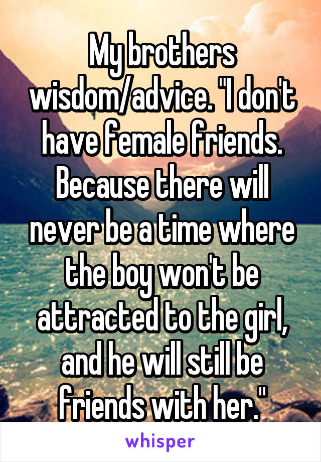 My brothers wisdom/advice. "I don't have female friends. Because there will never be a time where the boy won't be attracted to the girl, and he will still be friends with her."
