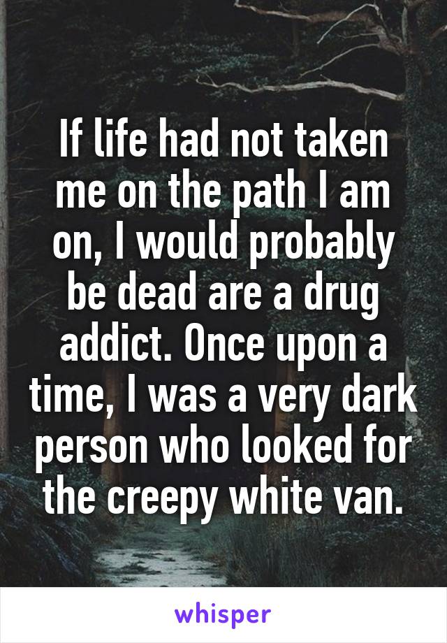 If life had not taken me on the path I am on, I would probably be dead are a drug addict. Once upon a time, I was a very dark person who looked for the creepy white van.