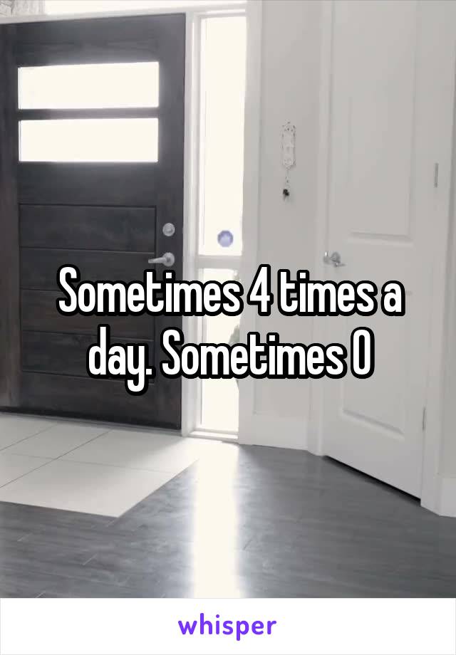 Sometimes 4 times a day. Sometimes 0