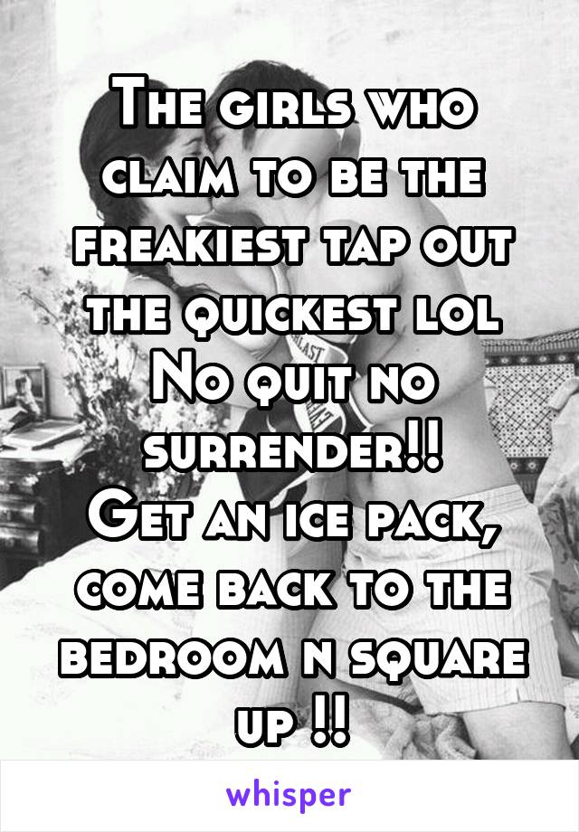 The girls who claim to be the freakiest tap out the quickest lol
No quit no surrender!!
Get an ice pack, come back to the bedroom n square up !!