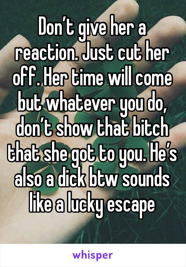 Don’t give her a reaction. Just cut her off. Her time will come but whatever you do, don’t show that bitch that she got to you. He’s also a dick btw sounds like a lucky escape 