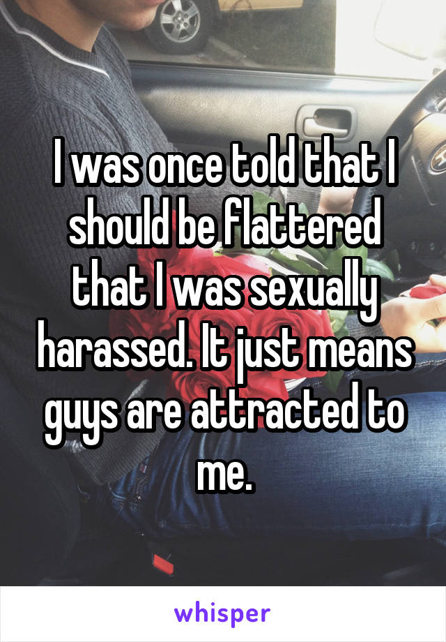 I was once told that I should be flattered that I was sexually harassed. It just means guys are attracted to me.