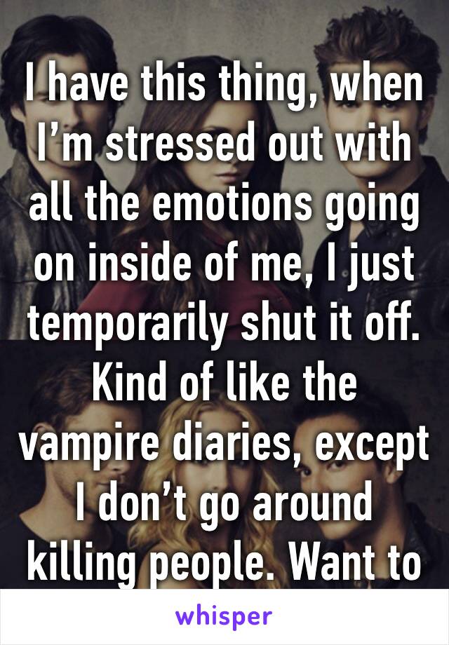 I have this thing, when I’m stressed out with all the emotions going on inside of me, I just temporarily shut it off. Kind of like the vampire diaries, except I don’t go around killing people. Want to