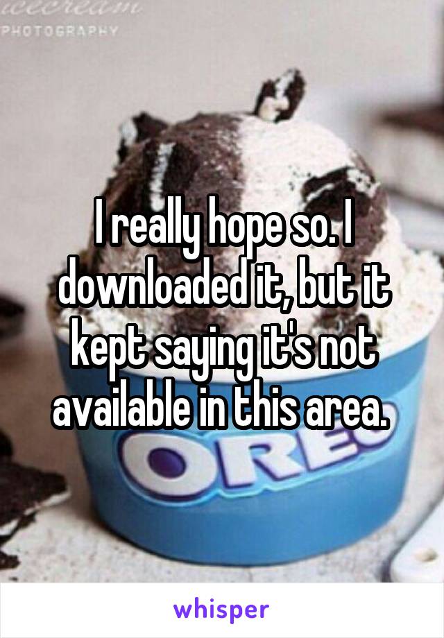 I really hope so. I downloaded it, but it kept saying it's not available in this area. 