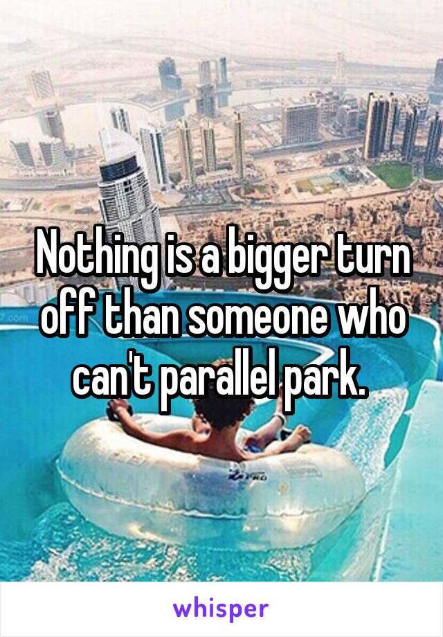 Nothing is a bigger turn off than someone who can't parallel park. 