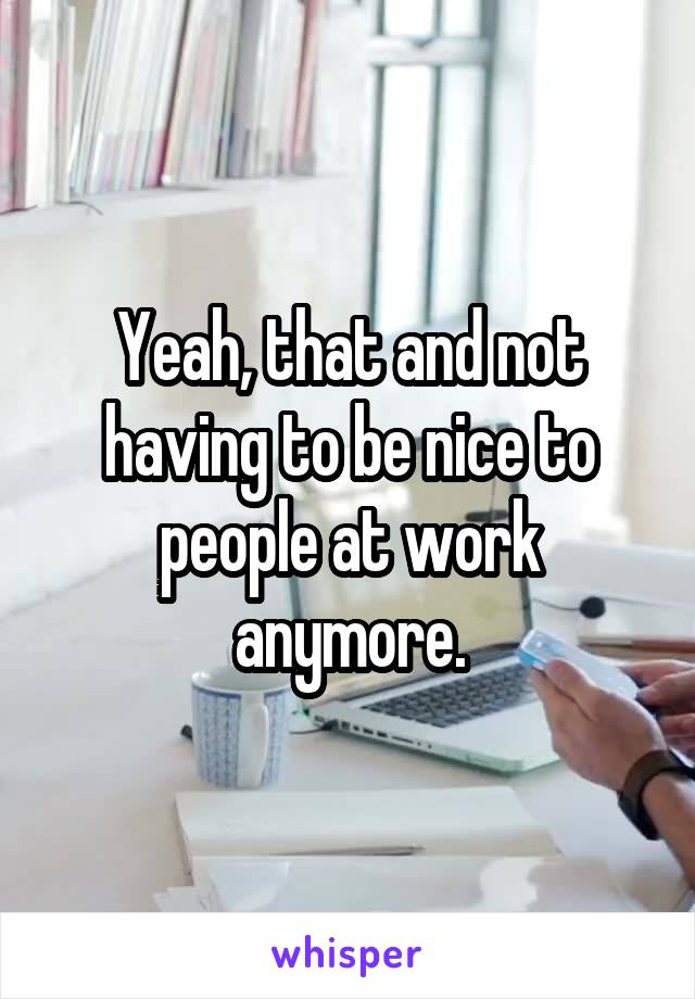 Yeah, that and not having to be nice to people at work anymore.
