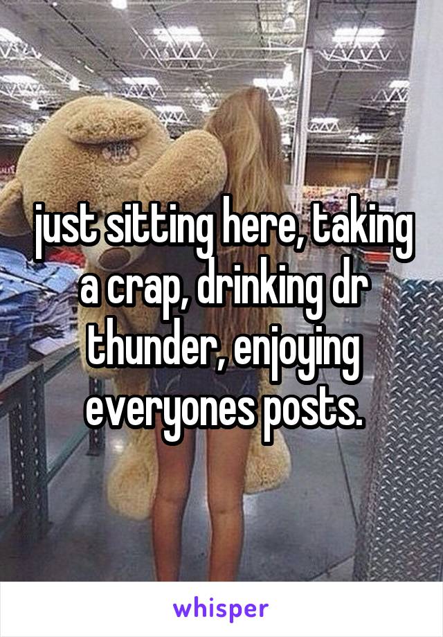 just sitting here, taking a crap, drinking dr thunder, enjoying everyones posts.