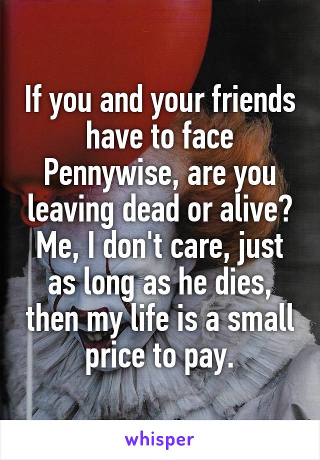 If you and your friends have to face Pennywise, are you leaving dead or alive? Me, I don't care, just as long as he dies, then my life is a small price to pay.