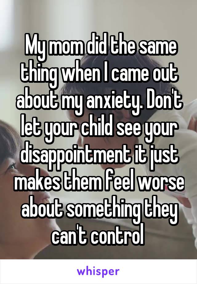  My mom did the same thing when I came out about my anxiety. Don't let your child see your disappointment it just makes them feel worse about something they can't control 