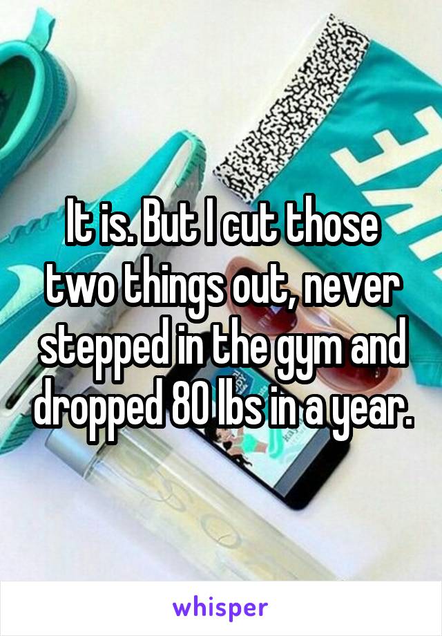 It is. But I cut those two things out, never stepped in the gym and dropped 80 lbs in a year.
