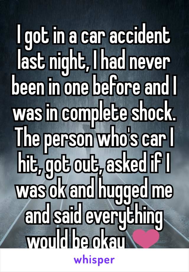 I got in a car accident last night, I had never been in one before and I was in complete shock. The person who's car I hit, got out, asked if I was ok and hugged me and said everything would be okay ❤