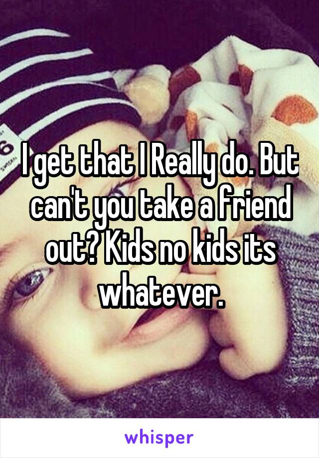 I get that I Really do. But can't you take a friend out? Kids no kids its whatever.