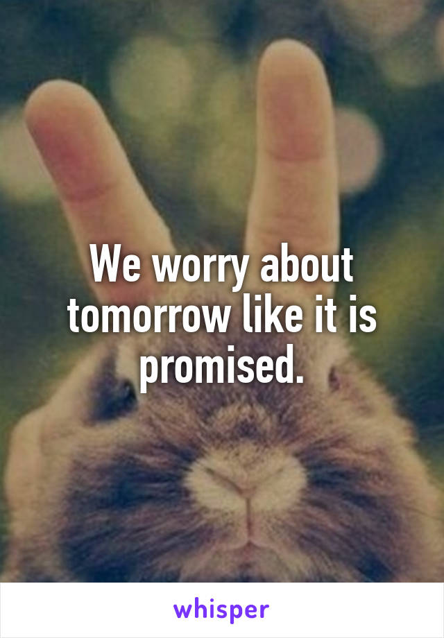 We worry about tomorrow like it is promised.
