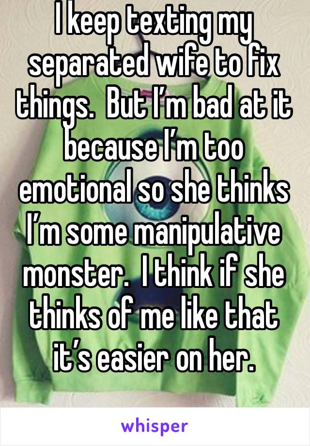 I keep texting my separated wife to fix things.  But I’m bad at it because I’m too emotional so she thinks I’m some manipulative monster.  I think if she thinks of me like that it’s easier on her.