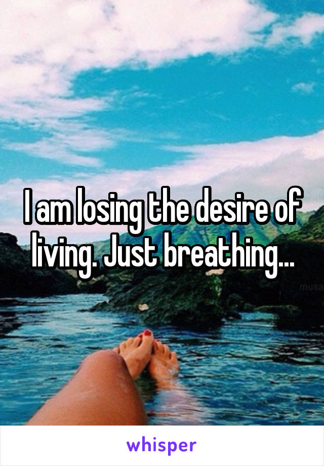 I am losing the desire of living. Just breathing...