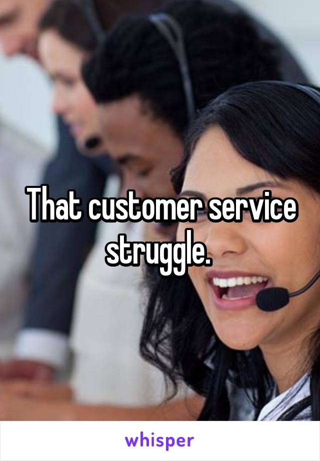 That customer service struggle. 