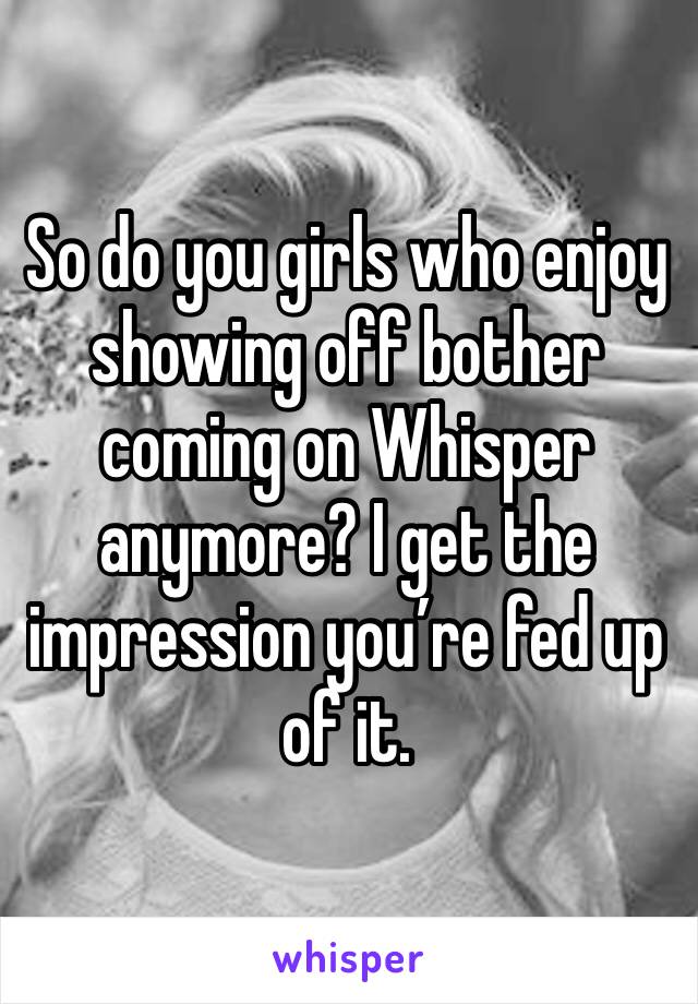 So do you girls who enjoy showing off bother coming on Whisper anymore? I get the impression you’re fed up of it. 